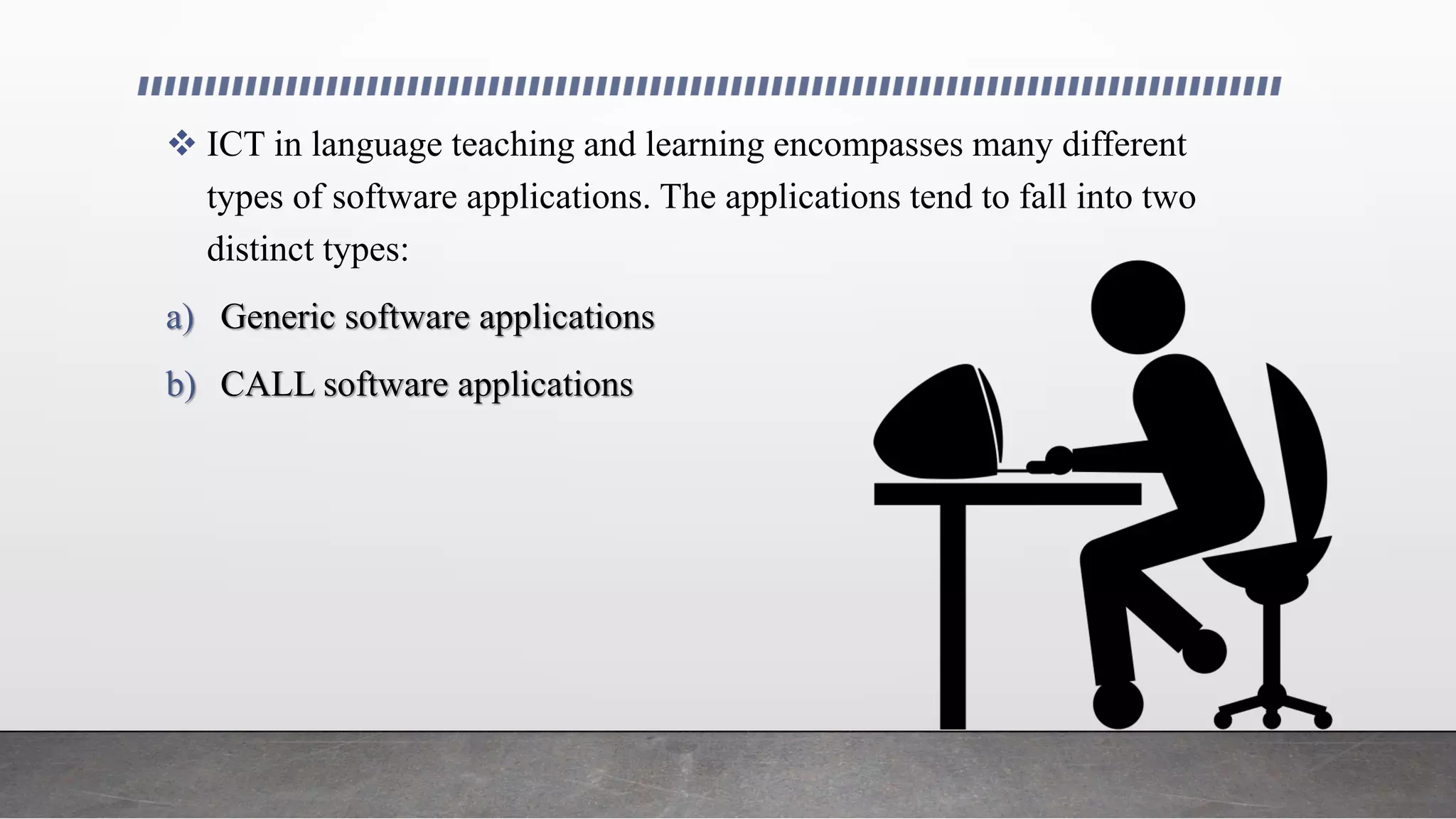  ICT in language teaching and learning encompasses many different
types of software applications. The applications tend to fall into two
distinct types:
a) Generic software applications
b) CALL software applications
 