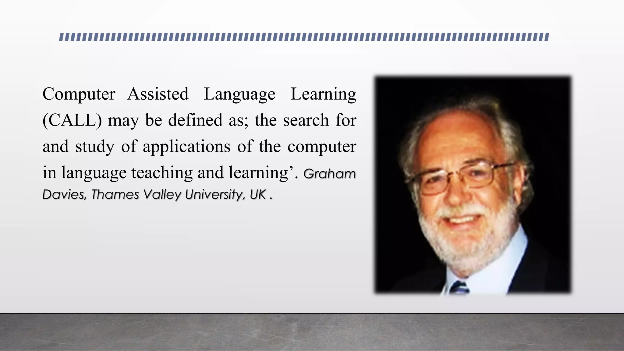 Computer Assisted Language Learning
(CALL) may be defined as; the search for
and study of applications of the computer
in language teaching and learning’. Graham
Davies, Thames Valley University, UK .
 