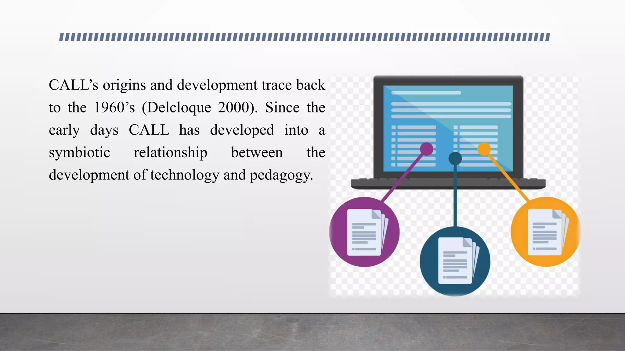 CALL’s origins and development trace back
to the 1960’s (Delcloque 2000). Since the
early days CALL has developed into a
symbiotic relationship between the
development of technology and pedagogy.
 