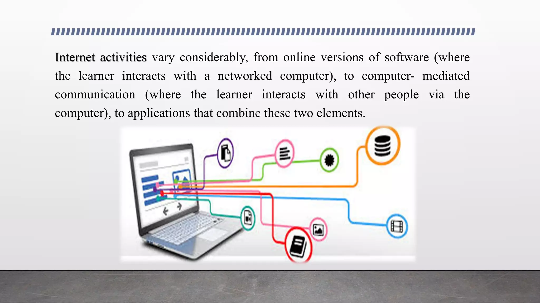Internet activities vary considerably, from online versions of software (where
the learner interacts with a networked computer), to computer- mediated
communication (where the learner interacts with other people via the
computer), to applications that combine these two elements.
 