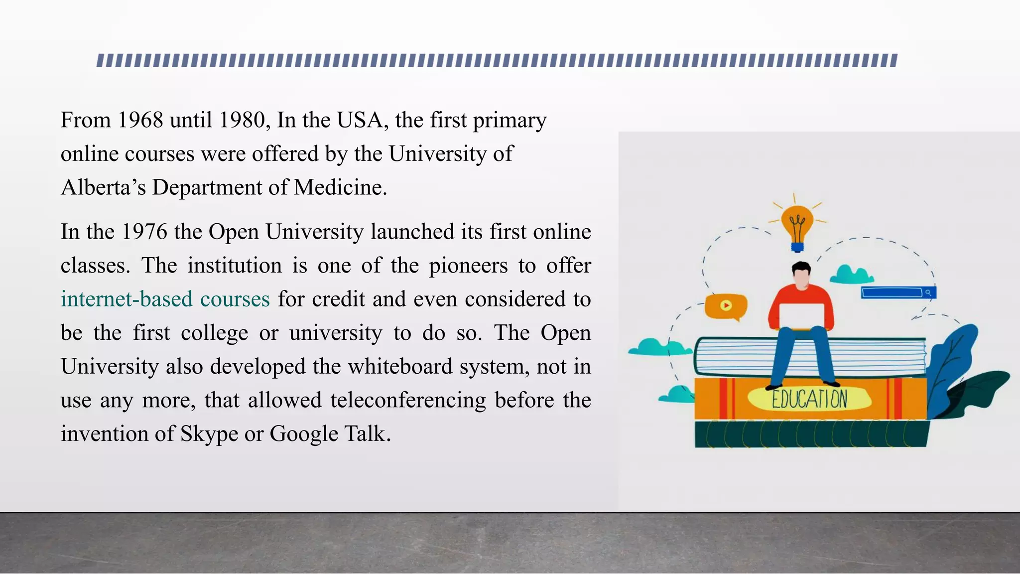 From 1968 until 1980, In the USA, the first primary
online courses were offered by the University of
Alberta’s Department of Medicine.
In the 1976 the Open University launched its first online
classes. The institution is one of the pioneers to offer
internet-based courses for credit and even considered to
be the first college or university to do so. The Open
University also developed the whiteboard system, not in
use any more, that allowed teleconferencing before the
invention of Skype or Google Talk.
 