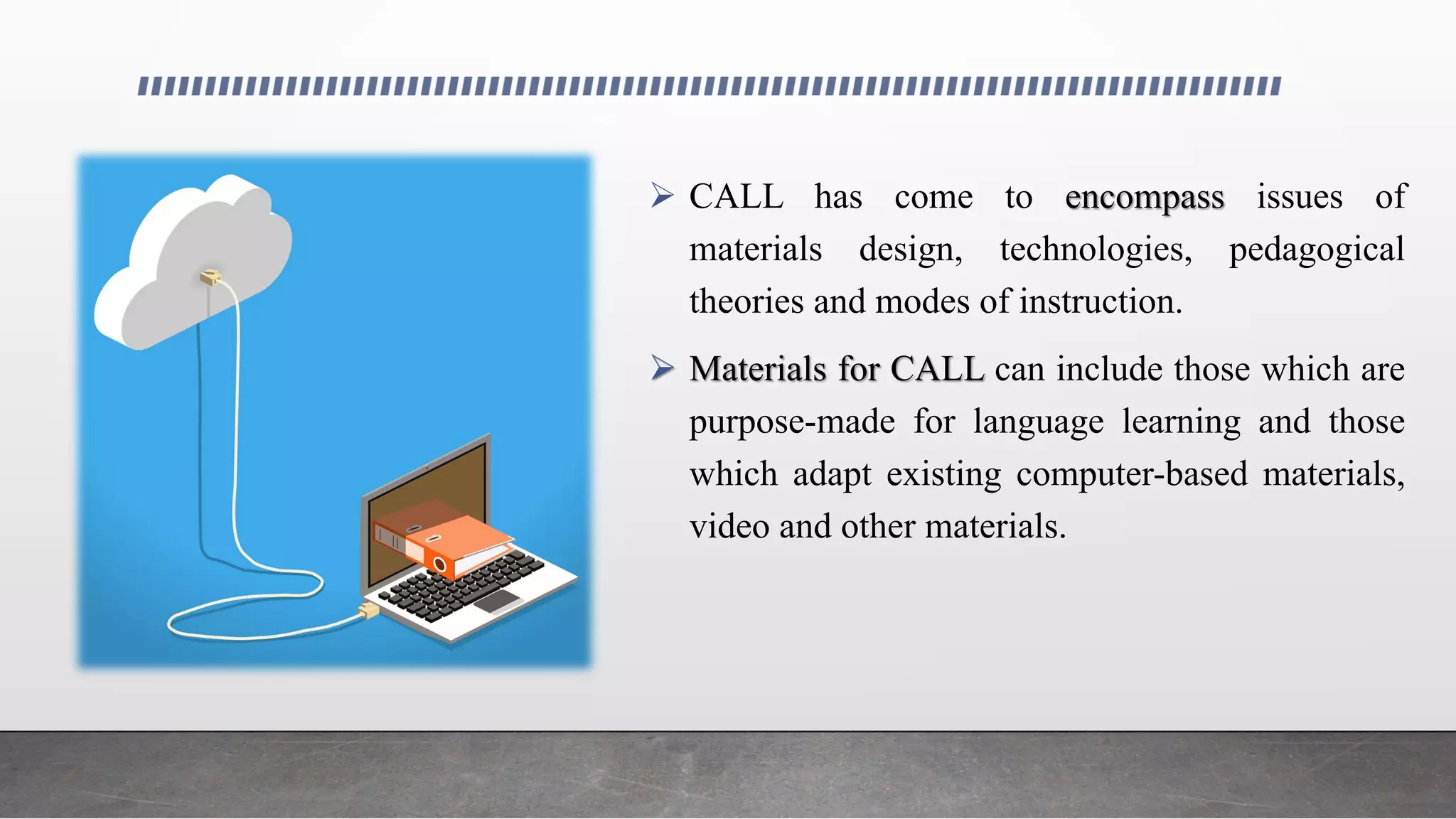  CALL has come to encompass issues of
materials design, technologies, pedagogical
theories and modes of instruction.
 Materials for CALL can include those which are
purpose-made for language learning and those
which adapt existing computer-based materials,
video and other materials.
 