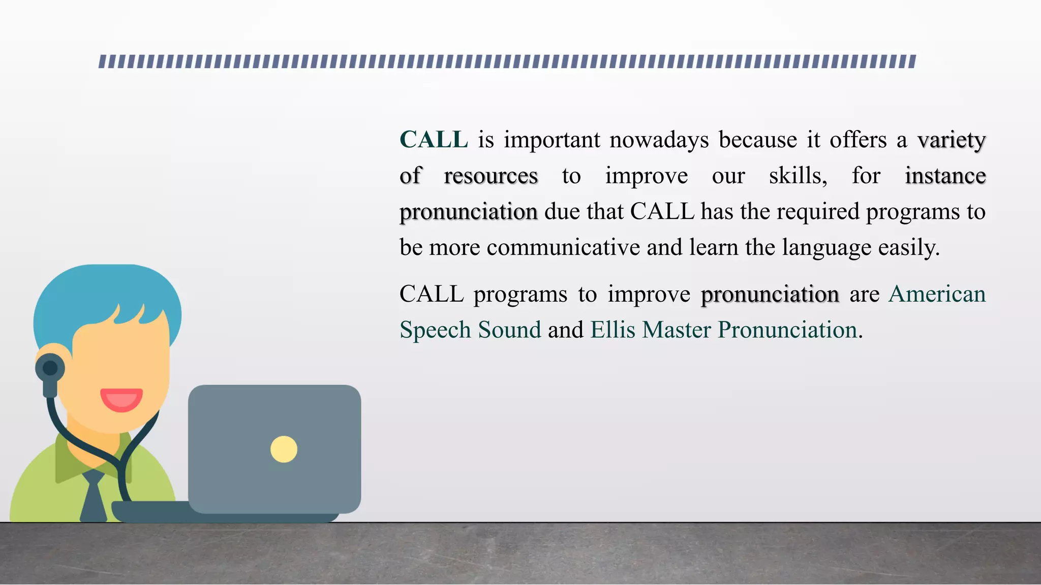 CALL is important nowadays because it offers a variety
of resources to improve our skills, for instance
pronunciation due that CALL has the required programs to
be more communicative and learn the language easily.
CALL programs to improve pronunciation are American
Speech Sound and Ellis Master Pronunciation.
 