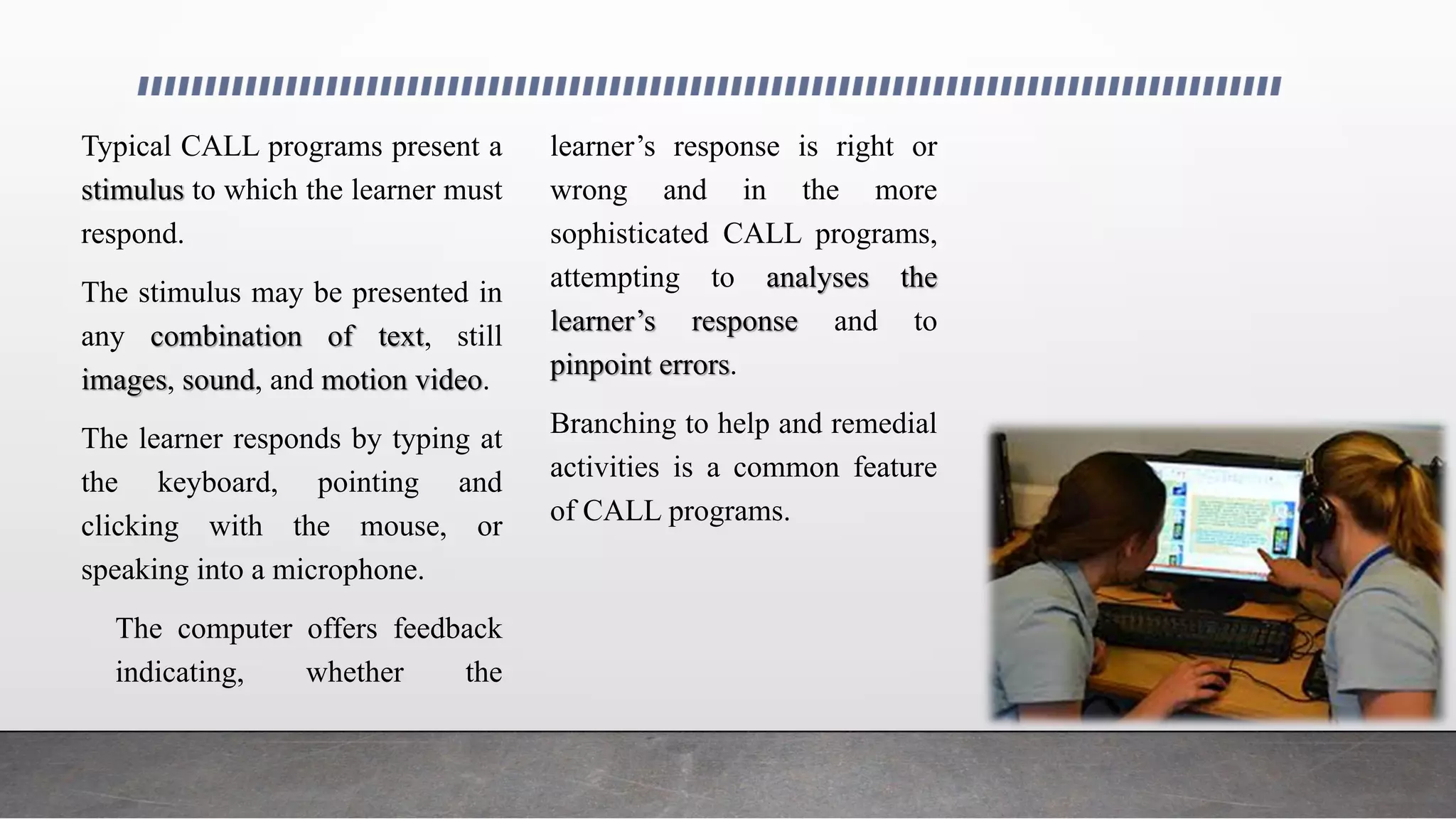 Typical CALL programs present a
stimulus to which the learner must
respond.
The stimulus may be presented in
any combination of text, still
images, sound, and motion video.
The learner responds by typing at
the keyboard, pointing and
clicking with the mouse, or
speaking into a microphone.
The computer offers feedback
indicating, whether the
learner’s response is right or
wrong and in the more
sophisticated CALL programs,
attempting to analyses the
learner’s response and to
pinpoint errors.
Branching to help and remedial
activities is a common feature
of CALL programs.
 