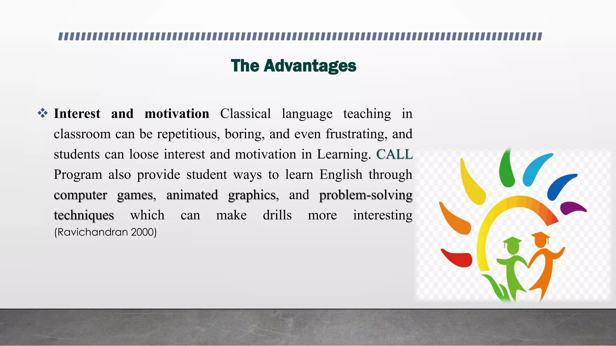 The Advantages
 Interest and motivation Classical language teaching in
classroom can be repetitious, boring, and even frustrating, and
students can loose interest and motivation in Learning. CALL
Program also provide student ways to learn English through
computer games, animated graphics, and problem-solving
techniques which can make drills more interesting
(Ravichandran 2000)
 