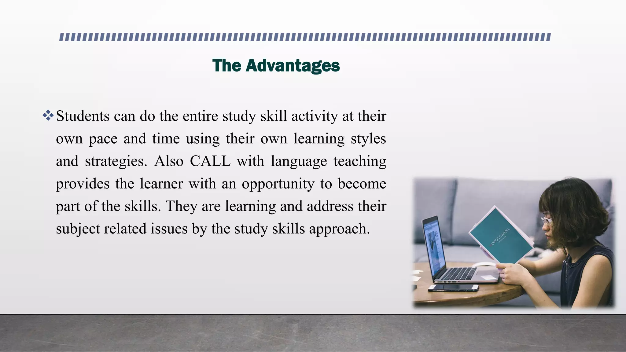 The Advantages
Students can do the entire study skill activity at their
own pace and time using their own learning styles
and strategies. Also CALL with language teaching
provides the learner with an opportunity to become
part of the skills. They are learning and address their
subject related issues by the study skills approach.
 