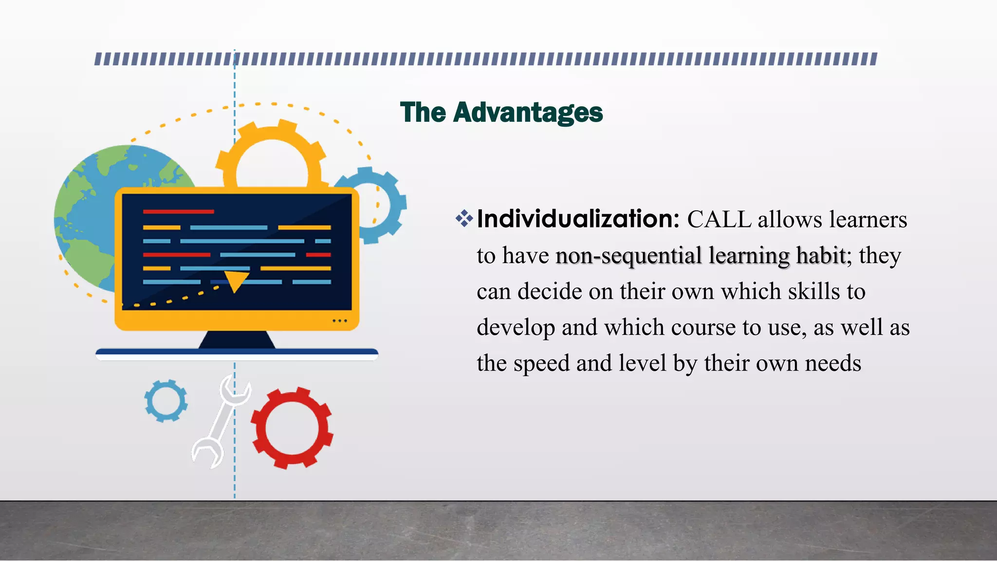 The Advantages
Individualization: CALL allows learners
to have non-sequential learning habit; they
can decide on their own which skills to
develop and which course to use, as well as
the speed and level by their own needs
 