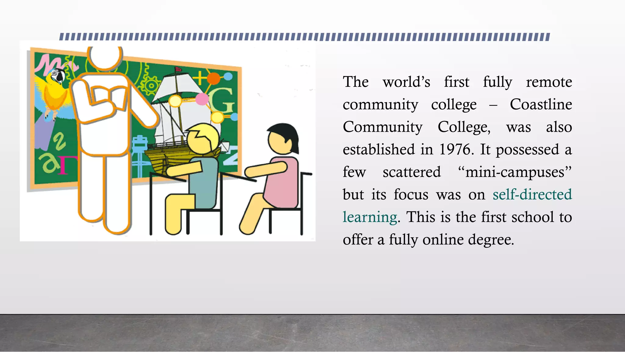 The world’s first fully remote
community college – Coastline
Community College, was also
established in 1976. It possessed a
few scattered “mini-campuses”
but its focus was on self-directed
learning. This is the first school to
offer a fully online degree.
 