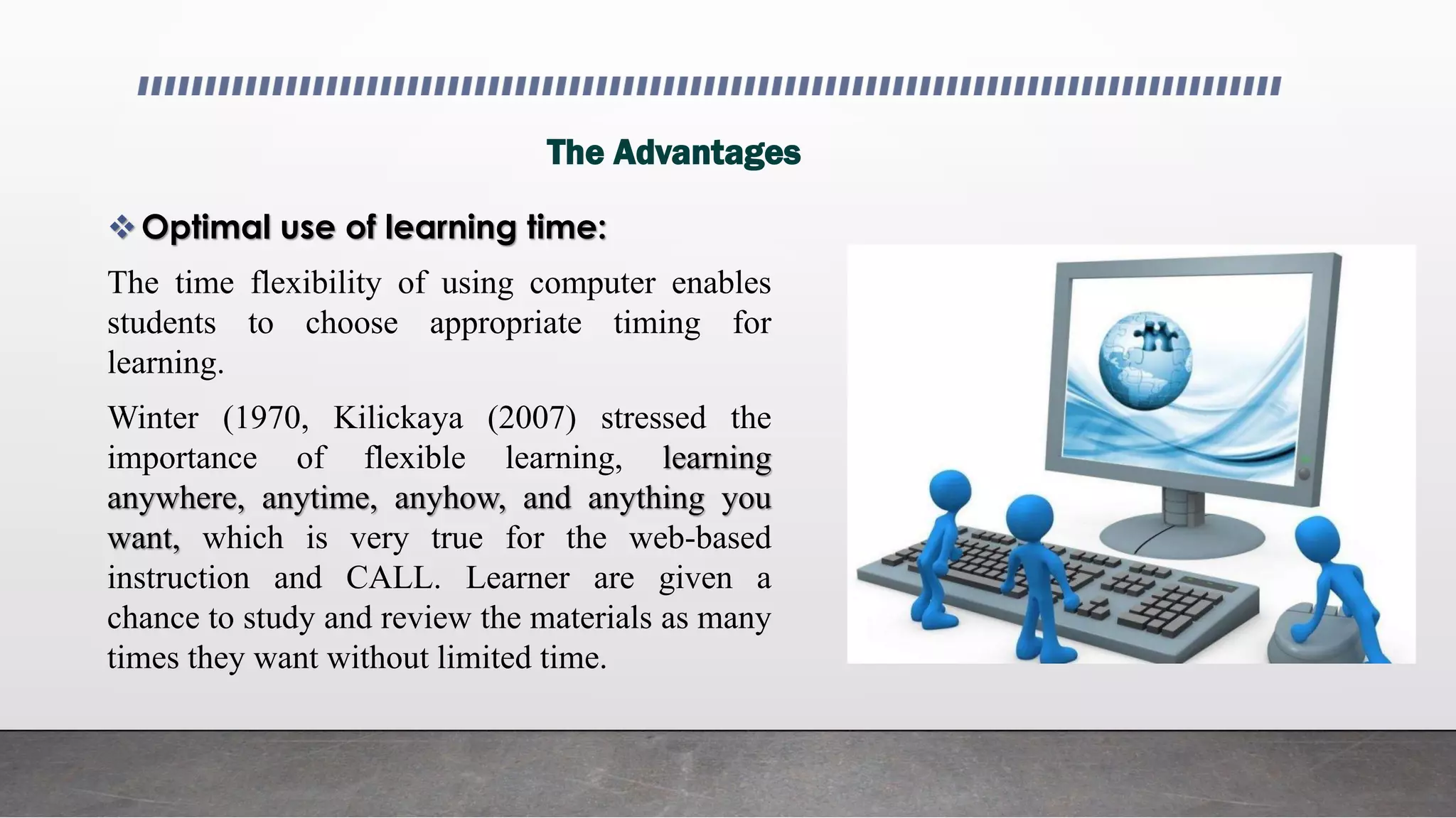 The Advantages
Optimal use of learning time:
The time flexibility of using computer enables
students to choose appropriate timing for
learning.
Winter (1970, Kilickaya (2007) stressed the
importance of flexible learning, learning
anywhere, anytime, anyhow, and anything you
want, which is very true for the web-based
instruction and CALL. Learner are given a
chance to study and review the materials as many
times they want without limited time.
 