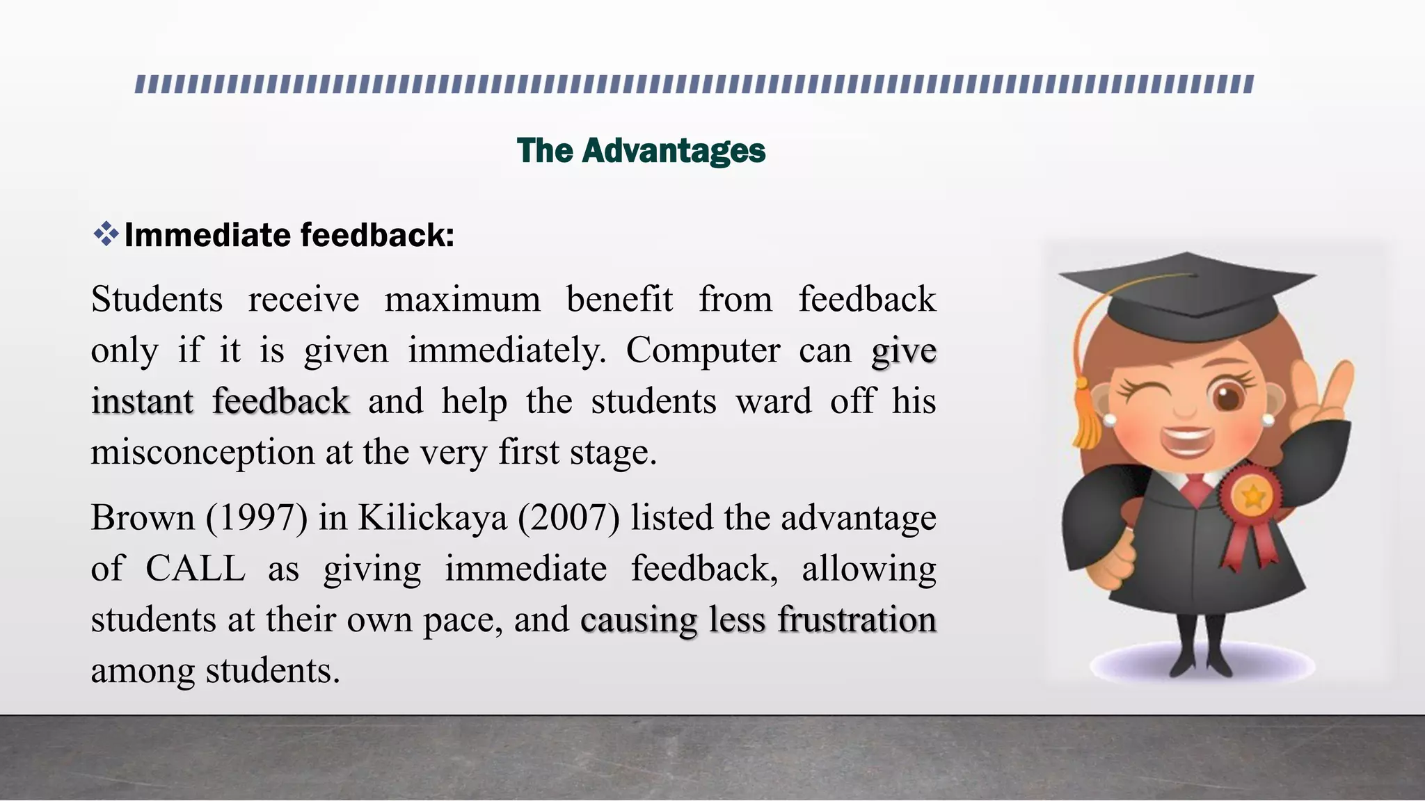 The Advantages
Immediate feedback:
Students receive maximum benefit from feedback
only if it is given immediately. Computer can give
instant feedback and help the students ward off his
misconception at the very first stage.
Brown (1997) in Kilickaya (2007) listed the advantage
of CALL as giving immediate feedback, allowing
students at their own pace, and causing less frustration
among students.
 
