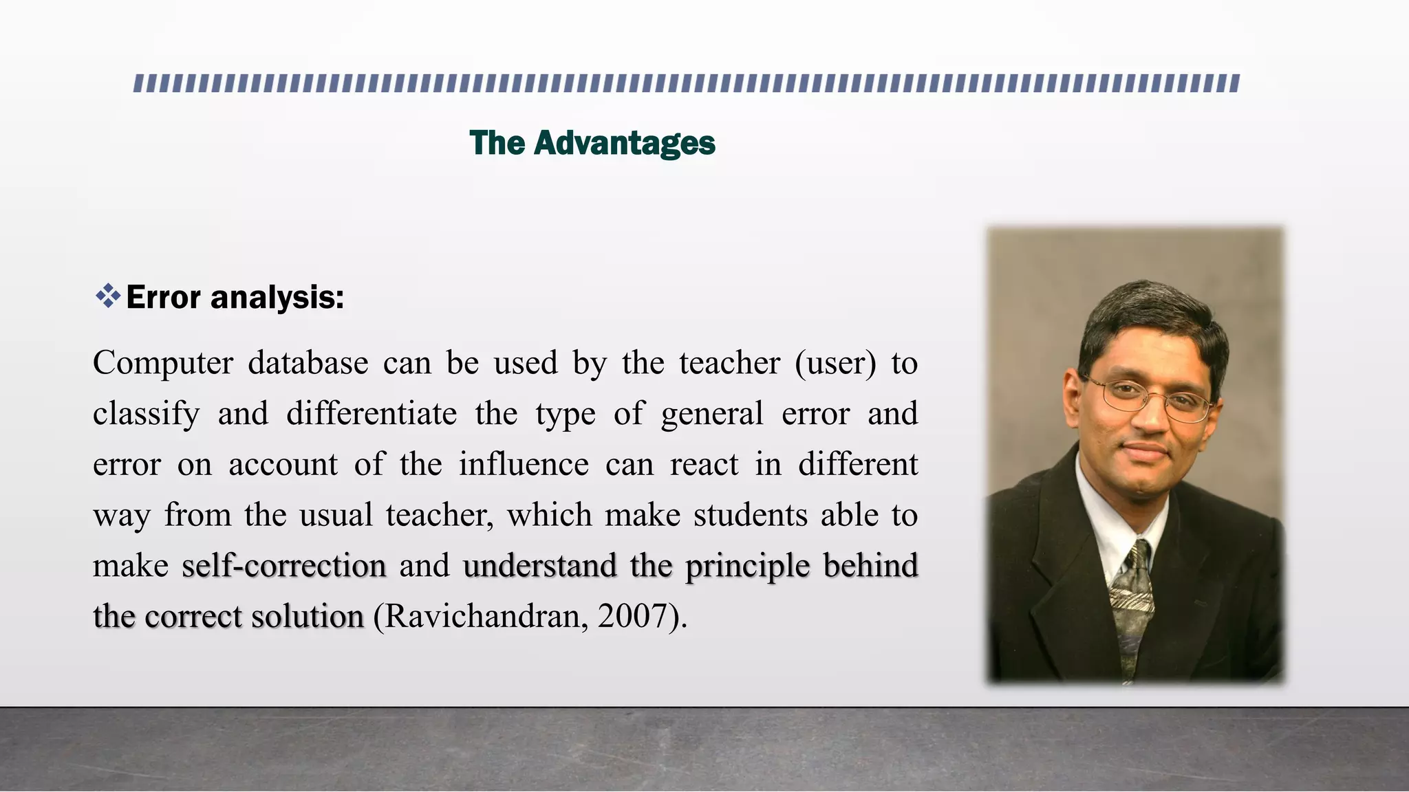 The Advantages
Error analysis:
Computer database can be used by the teacher (user) to
classify and differentiate the type of general error and
error on account of the influence can react in different
way from the usual teacher, which make students able to
make self-correction and understand the principle behind
the correct solution (Ravichandran, 2007).
 
