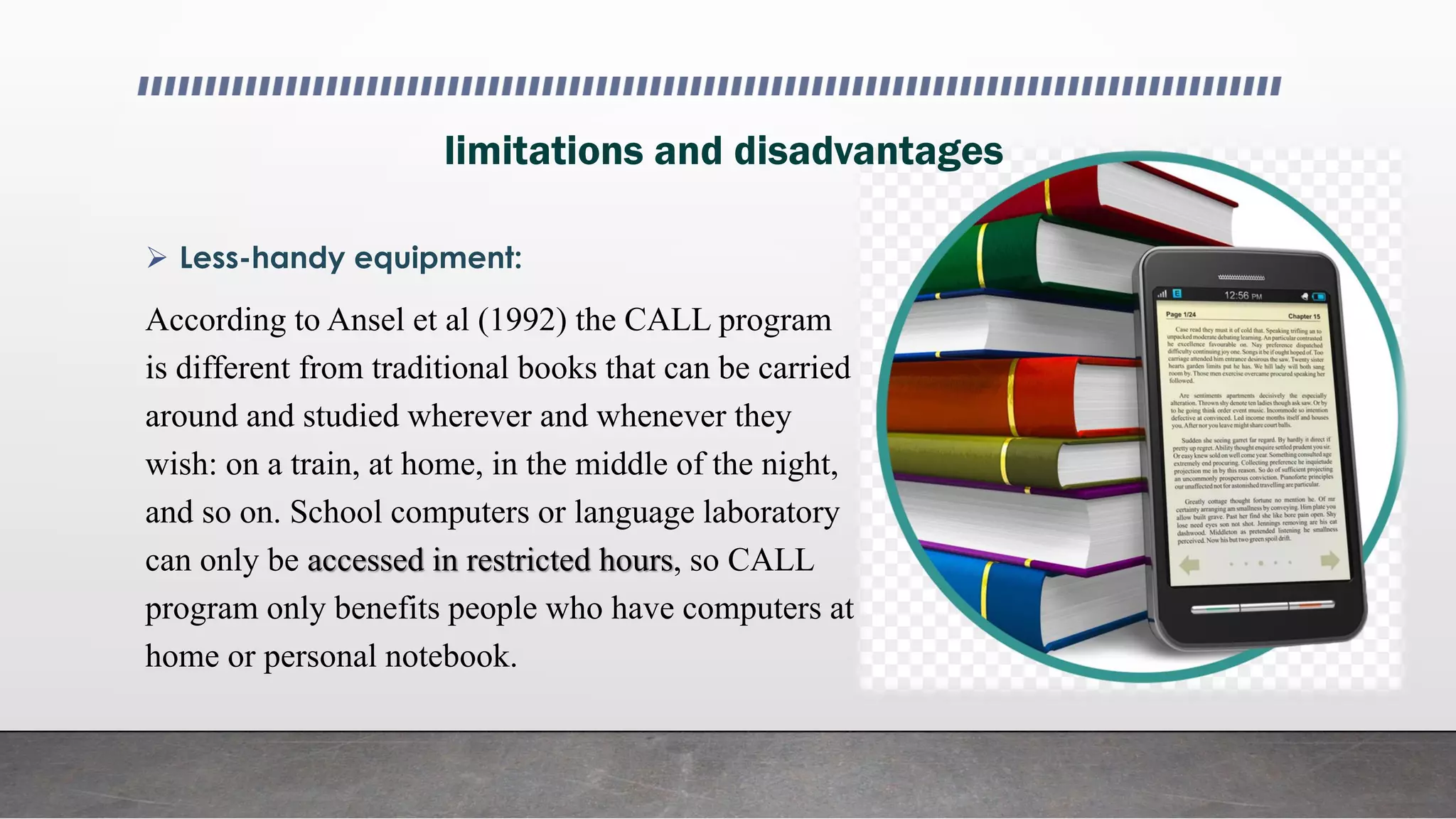 limitations and disadvantages
 Less-handy equipment:
According to Ansel et al (1992) the CALL program
is different from traditional books that can be carried
around and studied wherever and whenever they
wish: on a train, at home, in the middle of the night,
and so on. School computers or language laboratory
can only be accessed in restricted hours, so CALL
program only benefits people who have computers at
home or personal notebook.
 