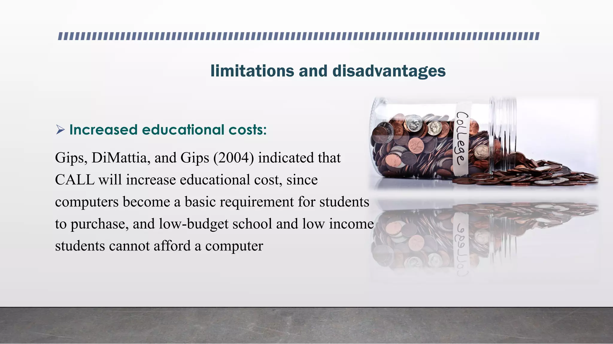 limitations and disadvantages
 Increased educational costs:
Gips, DiMattia, and Gips (2004) indicated that
CALL will increase educational cost, since
computers become a basic requirement for students
to purchase, and low-budget school and low income
students cannot afford a computer
 