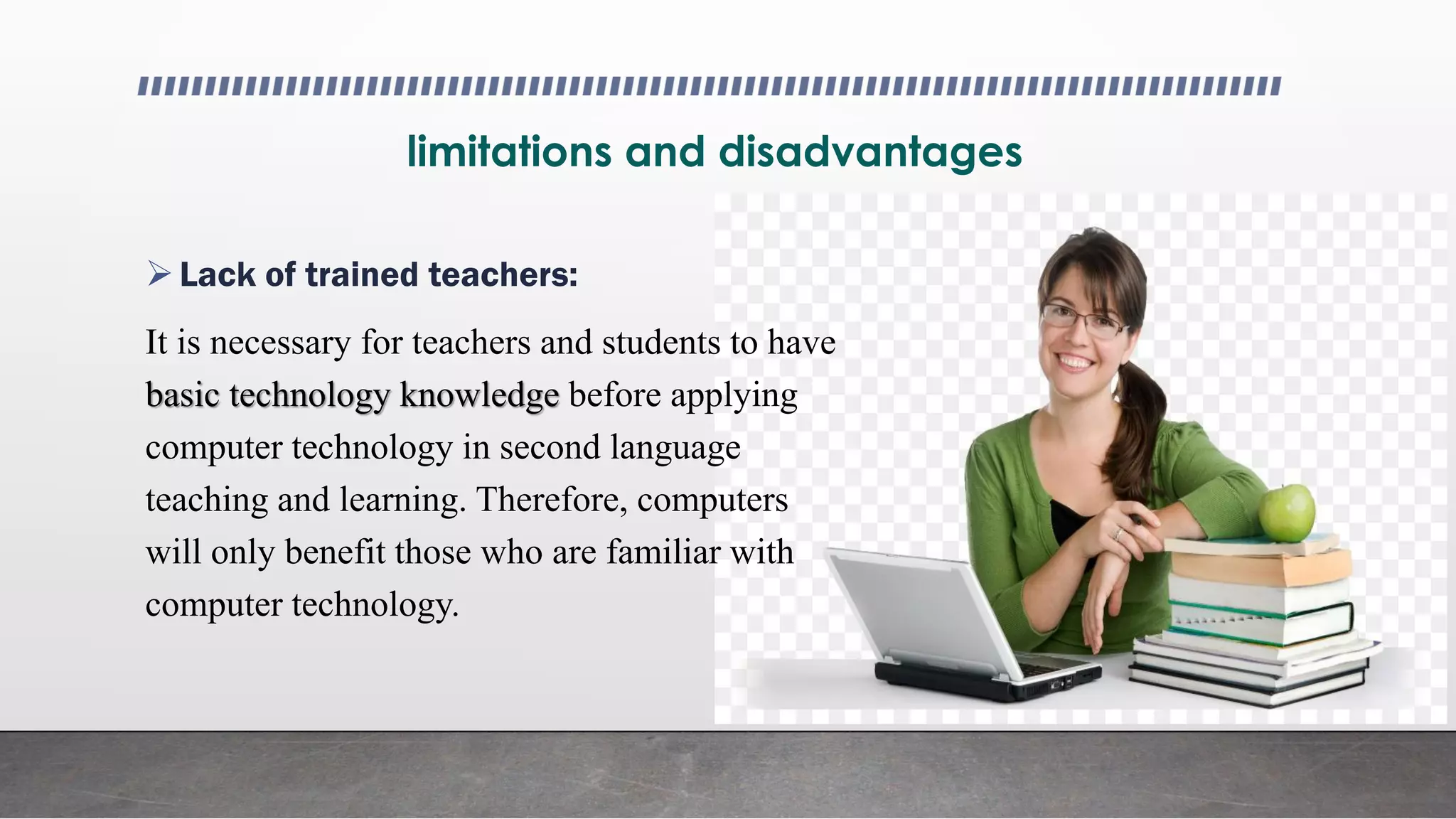 limitations and disadvantages
Lack of trained teachers:
It is necessary for teachers and students to have
basic technology knowledge before applying
computer technology in second language
teaching and learning. Therefore, computers
will only benefit those who are familiar with
computer technology.
 