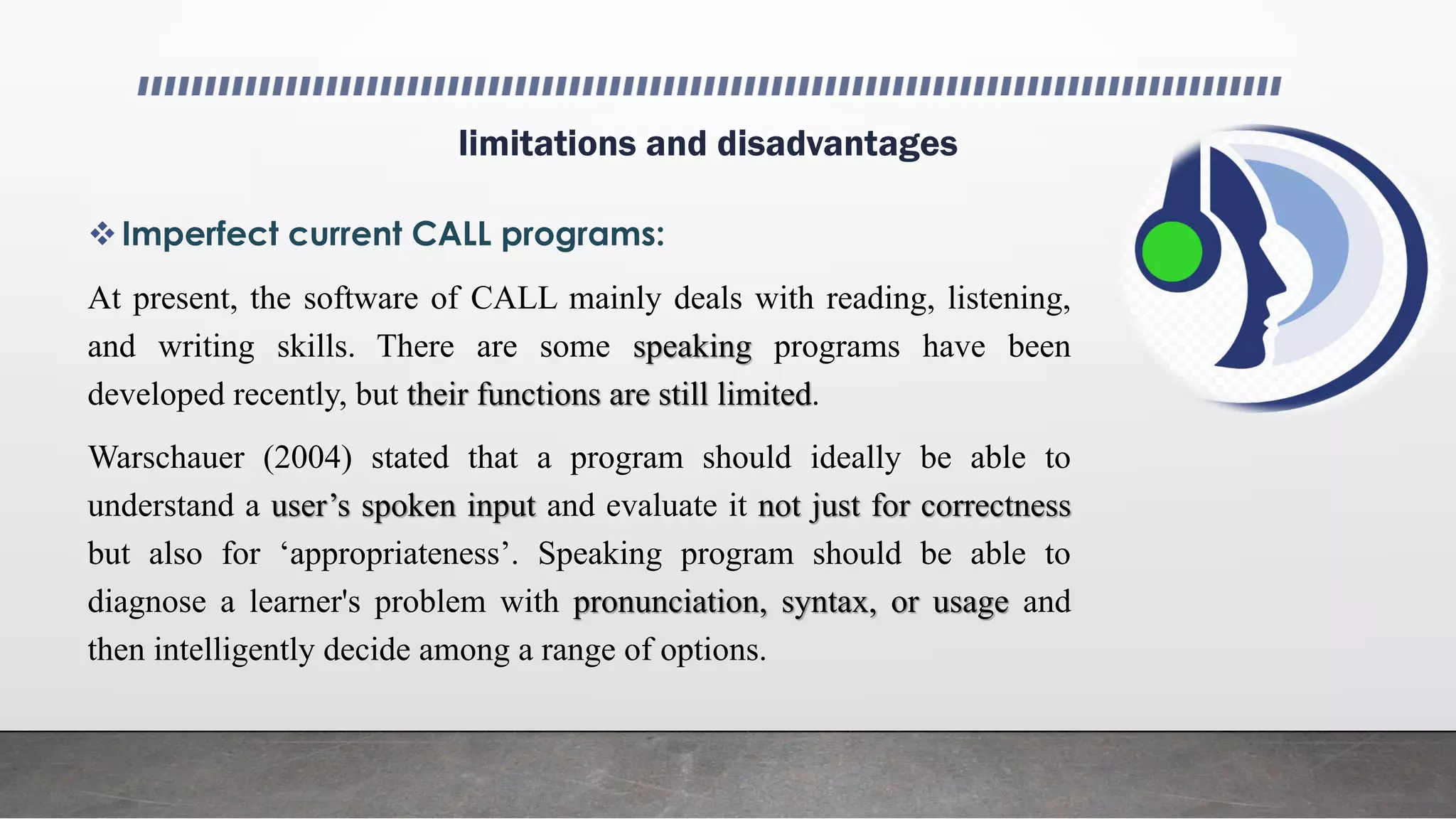 limitations and disadvantages
Imperfect current CALL programs:
At present, the software of CALL mainly deals with reading, listening,
and writing skills. There are some speaking programs have been
developed recently, but their functions are still limited.
Warschauer (2004) stated that a program should ideally be able to
understand a user’s spoken input and evaluate it not just for correctness
but also for ‘appropriateness’. Speaking program should be able to
diagnose a learner's problem with pronunciation, syntax, or usage and
then intelligently decide among a range of options.
 