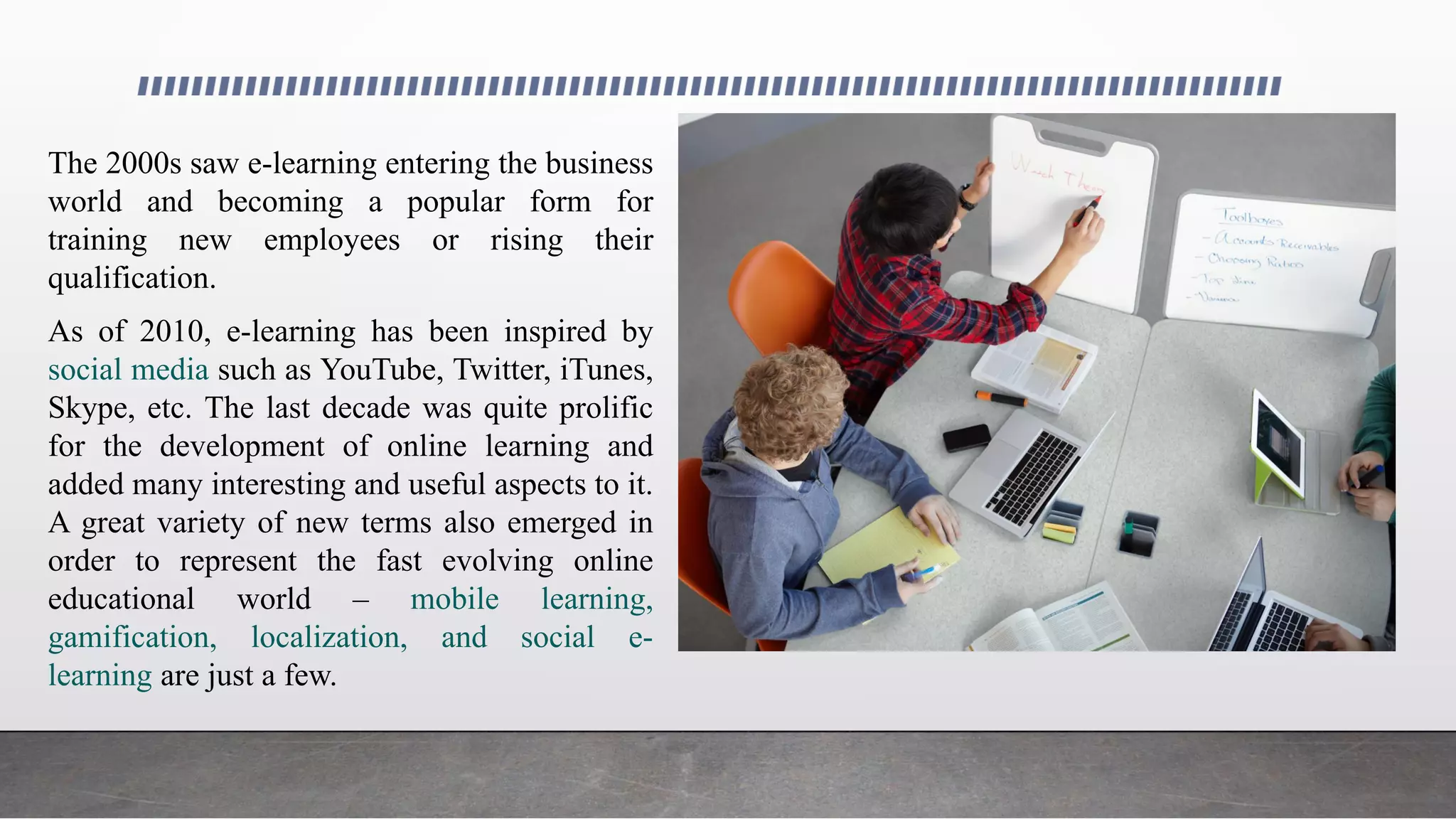 The 2000s saw e-learning entering the business
world and becoming a popular form for
training new employees or rising their
qualification.
As of 2010, e-learning has been inspired by
social media such as YouTube, Twitter, iTunes,
Skype, etc. The last decade was quite prolific
for the development of online learning and
added many interesting and useful aspects to it.
A great variety of new terms also emerged in
order to represent the fast evolving online
educational world – mobile learning,
gamification, localization, and social e-
learning are just a few.
 
