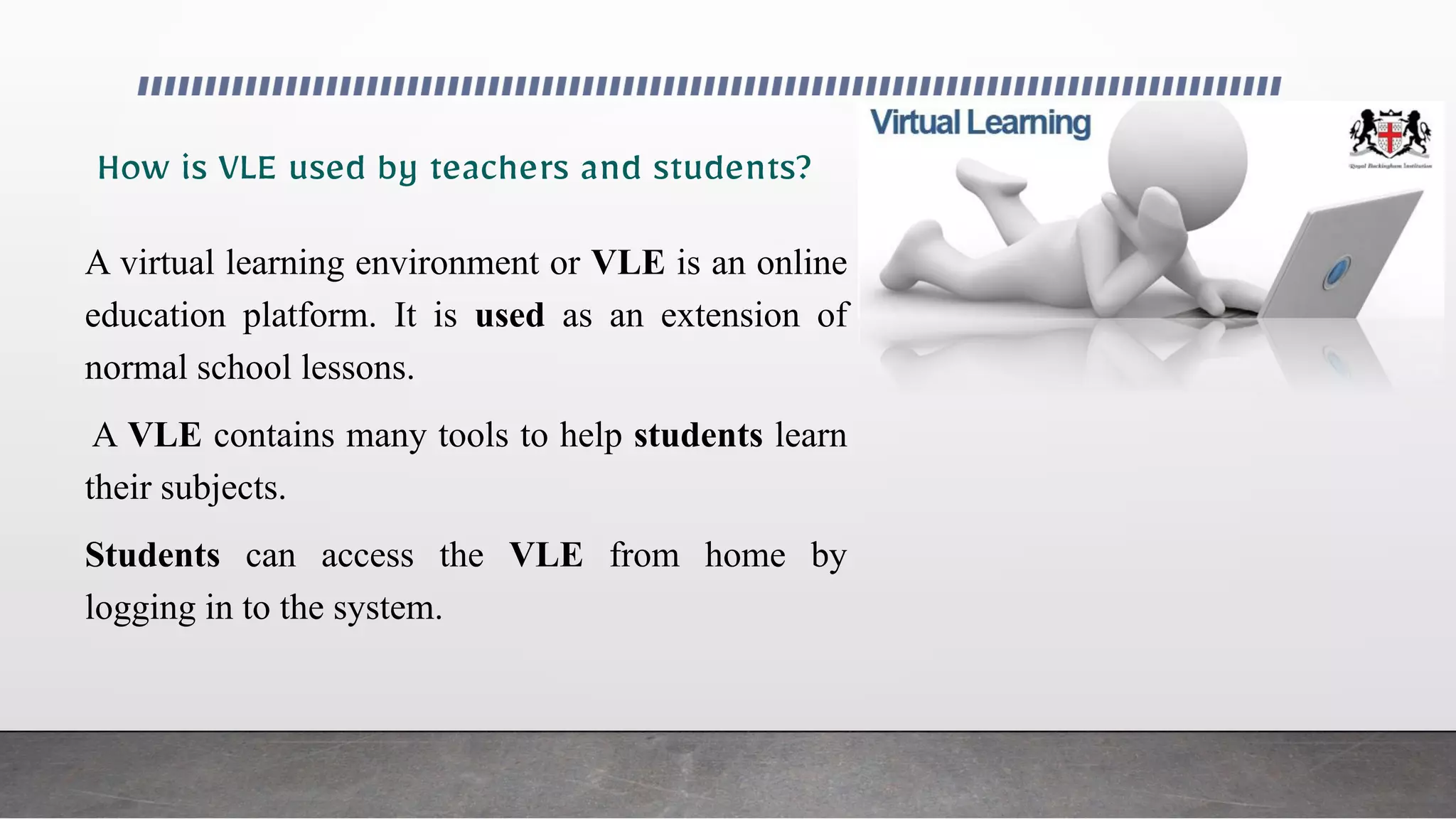 A virtual learning environment or VLE is an online
education platform. It is used as an extension of
normal school lessons.
A VLE contains many tools to help students learn
their subjects.
Students can access the VLE from home by
logging in to the system.
 