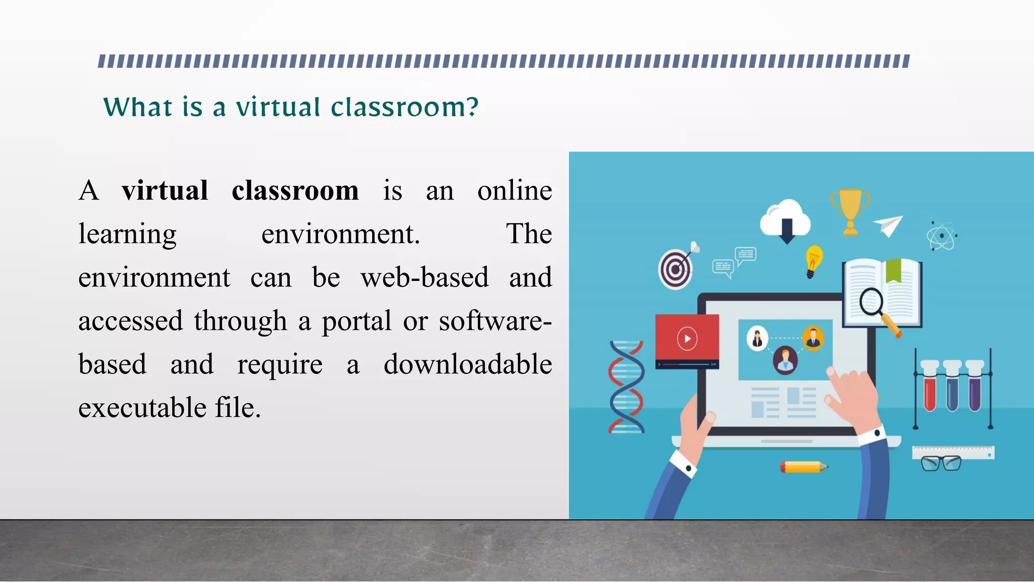 A virtual classroom is an online
learning environment. The
environment can be web-based and
accessed through a portal or software-
based and require a downloadable
executable file.
 