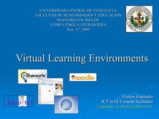 Virtual Learning Environments Evelyn Izquierdo ICT in ELT course facilitator [email_address]   UNIVERSIDAD CENTRAL DE VENEZUELA FACULTAD DE HUMANIDADES Y EDUCACIÓN MAESTRÍA EN INGLÉS  COMO LENGUA EXTRANJERA Nov. 17, 2009 