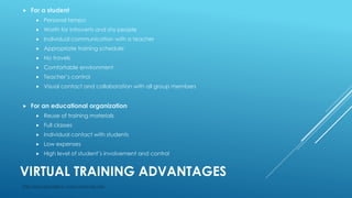 VIRTUAL TRAINING ADVANTAGES
 For a student
 Personal tempo
 Worth for introverts and shy people
 Individual communication with a teacher
 Appropriate training schedule
 No travels
 Comfortable environment
 Teacher’s control
 Visual contact and collaboration with all group members
 For an educational organization
 Reuse of training materials
 Full classes
 Individual contact with students
 Low expenses
 High level of student’s involvement and control
http://www.specialist.ru, www.i-mokymas.com,
 
