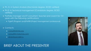 BRIEF ABOUT THE PRESENTER
 Ph. D. in System Analysis (Doctorate degree, ISCED verified)
 Ph.D. in Technical management (Candidate degree, ISCED
verified)
 Portfolio manager and IT consultant, teacher and coach for 15+
years with the following certifications:
 PgMP (Program and)PMP® (Project Management professional)
 Contacts:
 consult@dintsis.org
 consult@i-mokymas.com
 dinzis@specialist.ru
 