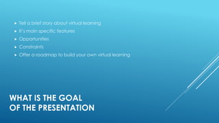 WHAT IS THE GOAL
OF THE PRESENTATION
 Tell a brief story about virtual learning
 It’s main specific features
 Opportunities
 Constraints
 Offer a roadmap to build your own virtual learning
 