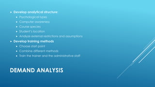 DEMAND ANALYSIS
 Develop analytical structure:
 Psychological types
 Computer awareness
 Course species
 Student’s location
 Analyze external restrictions and assumptions
 Develop training methods
 Choose start point
 Combine different methods
 Train the trainer and the administrative staff
 