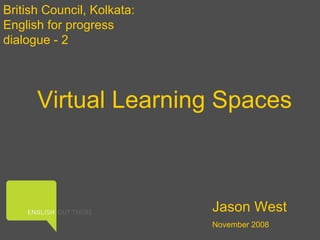 Virtual Learning Spaces British Council, Kolkata: English for progress dialogue - 2 Jason West November 2008 