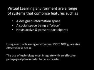• A designed information space
• A social space being a “place”
• Hosts active & present participants
Virtual Learning Environment are a range
of systems that comprise features such as
Using a virtual learning environment DOES NOT guarantee
effectiveness per se.
The use of technology must integrate with an effective
pedagogical plan in order to be successful.
 