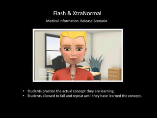 Flash & XtraNormal
Medical Information Release Scenario
• Students practice the actual concept they are learning.
• Students allowed to fail and repeat until they have learned the concept.
 