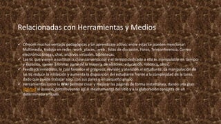 Relacionadas con Herramientas y Medios
 Ofrecen muchas ventajas pedagógicas y un aprendizaje activo, entre estas se pueden mencionar:
Multimedia, trabajo en redes: work_places, ,web , listas de discusión, Foros, Teleconferencia, Correo
electrónico bloggs, chat, archivos virtuales, bibliotecas.
 Las tic que vienen a sustituir la clase convencional y el tiempo dedicado a ella es manipulable en tiempo
y espacios, vienen a formar parte de la mayoría de sectores: educación, robótica, otros.
 Feedback inmediato, lo cual favorece el progreso, revisión y atención al estudiante. La manipulación de
las tic reduce la inhibición y aumenta la disposición del estudiante frente a la complejidad de la tarea,
dado que puede trabajar solo, con sus pares o en pequeño grupo.
 Herramientas como la Wiki permite crear y mejorar las páginas de forma instantánea, dando una gran
libertad al usuario, contribuyendo así al mejoramiento del sitio y a la elaboración conjunta de un
determinado artículo.
 