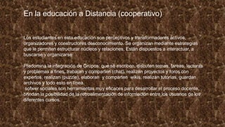 En la educación a Distancia (cooperativo)
Los estudiantes en esta educación son perceptivos y transformadores activos,
organizadores y constructores desconocimiento. Se organizan mediante estrategias
que le permiten estructurar núcleos y relaciones. Están dispuestos a interactuar, a
buscarse y organizarse
Predomina la integración de Grupos: que se escriben, discuten temas, tareas, lecturas
y problemas a fines, trabajan y comparten (chat), realizan proyectos y foros con
expertos, realizan (puzzle), elaboran y comparten wikis, realizan tutorías, guardan
archivos y todo esto en línea.
sofwer sociales son herramientas muy eficaces para desarrollar el proceso docente,
brindan la posibilidad de la retroalimentación de información entre los usuarios de los
diferentes cursos.
 