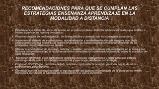RECOMENDACIONES PARA QUE SE CUMPLAN LAS
ESTRATEGIAS ENSEÑANZA APRENDIZAJE EN LA
MODALIDAD A DISTANCIA
• Establecer los temas de inicio de sesión en el que el profesor describe situaciones reales que ilustren o
inviten a pensar en nuevos conceptos.
• Proponer lectura de profundización, de forma práctica y amena, con los conceptos clave de la
• Implementar sistema de evaluaciones, autoevaluación y retroalimentación que asegure que cada
participante conozca mientras se realice el proceso su propio progreso en el entendimiento de los
conceptos desarrollados en las clases.
• Ofrecer la oportunidad de repasar , reforzar y asimilar conceptos claves (desarrollados en el tema y las
lecturas complementarias) al recibirse de forma inmediata un comentario aclaratorio sobre lo acertado de
cada respuesta.
• Mantener informado a los participante sobre los avances, evaluaciones y otros para que este se
mantenga al día sobre los trabajos realizados y que tenga pendiente por entregar.
• Proponer FOROS que permitan debatir, ampliar o contrastar la posición personal con la de otros
participantes del programa,
• Consentir que los alumnos decidan si van aguardar las lecturas y contenidos de la clase en un medio
físico para leer desde la pantalla del computador o si van a imprimirlo.
 