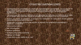 • Familiarizar a los estudiante por medio de capacitaciones permanente, con el uso de las
TIC. Utilizar la web como herramienta de comunicación , además de sus materiales
publicados, para obtener la información necesaria para el logro de aprendizajes
significativos.
• Consentir que los alumnos decidan si van aguardar las lecturas y contenidos de la clase
en un medio físico para leer desde la pantalla del computador o si van a imprimirlo.
• Ilustrar, por medio de ejemplos, el acceso a los materiales de cada clase desde cualquier
computadora conectada a una red.
• Desarrollar acciones propias que ayuden al proceso de enseñanza aprendizaje a
distancia, a mantener :
buena conversación,
leer documentos,
realizar ejercicios,
formular preguntas al docente,
trabajar en equipo
y todo esto es por medio de la red.
OTRAS RECOMENDACIONES
 