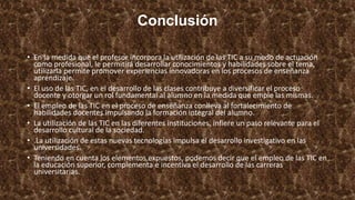 Conclusión
• En la medida que el profesor incorpora la utilización de las TIC a su modo de actuación
como profesional, le permitirá desarrollar conocimientos y habilidades sobre el tema,
utilizarla permite promover experiencias innovadoras en los procesos de enseñanza
aprendizaje.
• El uso de las TIC, en el desarrollo de las clases contribuye a diversificar el proceso
docente y otorgar un rol fundamental al alumno en la medida que emple las mismas.
• El empleo de las TIC en el proceso de enseñanza conlleva al fortalecimiento de
habilidades docentes impulsando la formación integral del alumno.
• La utilización de las TIC en las diferentes instituciones, infiere un paso relevante para el
desarrollo cultural de la sociedad.
• .La utilización de estas nuevas tecnologías impulsa el desarrollo investigativo en las
universidades.
• Teniendo en cuenta los elementos expuestos, podemos decir que el empleo de las TIC en
la educación superior, complementa e incentiva el desarrollo de las carreras
universitarias.
 