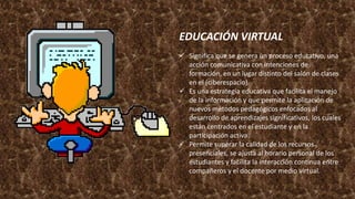 EDUCACIÓN VIRTUAL
 Significa que se genera un proceso educativo, una
acción comunicativa con intenciones de
formación, en un lugar distinto del salón de clases
en el (ciberespacio).
 Es una estrategia educativa que facilita el manejo
de la información y que permite la aplicación de
nuevos métodos pedagógicos enfocados al
desarrollo de aprendizajes significativos, los cuales
están centrados en el estudiante y en la
participación activa.
 Permite superar la calidad de los recursos
presenciales, se ajusta al horario personal de los
estudiantes y facilita la interacción continua entre
compañeros y el docente por medio virtual.
 