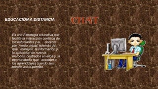 EDUCACIÓN A DISTANCIA
Es una Estrategia educativa que
facilita la interacción continúa de
los estudiantes y el docente
por medio virtual, además de
que manejen la información y
la aplicación de nuevos
métodos, centrados en ellos y la
oportunidad a que accedan a
los aprendizajes cuando sus
horario así lo permita.
 