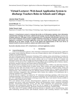 International Journal of Computer Application in Education Management and Administration
VOL.12 No.5, May 2014
789
Virtual Lecturer: Web-based Application System to
discharge Teachers Roles in Schools and Colleges
Adetoba Bolaji Tiwalola
Department of Computer Tech, Yaba College of Technology, Lagos, Nigeria tiwabji@yahoo.com
Lawal Olawale N.
Department of Computer Tech, Yaba College of Technology, Lagos, Nigeria kingwales@gmail.com
Yekini Nureni Asafe
Department of Computer Tech, Yaba College of Technology, Lagos, Nigeria engryekini@yahoo.com
Abstract: A virtual lecturer system is a welcome idea in this era of information explosion, where information
communication technology has become a global tool and strategy towards enhancing efficiency in every area
of human endeavors. This paper is focus on integration of ICT in education with particular reference to use
of ICT tools to discharge role of teachers in higher institutions of learning. We proposed a model, design and
implement a prototype of web-based application system aka virtual lecturer through which lecturer can
discharge his or her duties virtually. We are of the opinion that implementation of this work will be of
immense benefit to lecturers (teachers), students and school system at large.
Keywords: education, lecturer. ICT, virtual lecturer, web-based application, teachers
I. Introduction
1.1 General Introduction
In this era of information explosion, where information communication technology has become a global tool
and strategy towards enhancing efficiency in every area of human endeavors, there is no doubt that ICT illiterate is
complete out of global happening.
The field of Information and Communication Technology (ICT) combines science and technology. It includes the
full range of computer hardware and software, telecommunication and cell phones, the Internet and Web, wired and
wireless networks, digital still and video cameras, robotics, and so on. It includes the field of Computer and
Information Science and a huge and rapidly growing knowledge base that is being developed by practitioners and
researchers. ICT has proven to be a valuable aid to solving problems and accomplishing tasks in business, industry,
government, education, and many other human endeavors David M (2005).
The important of ICT in education cut across every areas of education sectors. Within a very short time, ICTs have
become one of the basic building blocks of modern society. Many countries now regard understanding ICT and
mastering the basic skills and concepts of ICT as part of the core of education, alongside reading, writing and
numeracy. However, there appears to be a misconception that ICTs generally refers to „computers and computing
related activities‟. This is fortunately not the case, although computers and their application play a significant role in
modern information management, other technologies and/or systems also comprise of the phenomenon that is
commonly regarded as ICTs. Daniels (2002)
In the 80‟s the term „computers‟ was replaced by „IT‟ (information technology) signifying a shift of focus from
computing technology to the capacity to store and retrieve information, this was followed by the introduction of the
term „ICT‟ (information and communication technology) around 1992, when e-mail started to become available to
the general public Pelgrum and Law (2003).
ICTs cover Internet service provision, telecommunications equipment and services, information technology
equipment and services, media and broadcasting, libraries and documentation centers, commercial information
providers, network-based information services, and other related information and communication activities.
Information and communication technology (ICT) may also be regarded as the combination of „Informatics
technology‟ with other related technology, specifically communication technology. UNESCO (2002)
The various kinds of ICT products available and having relevance to education, such as teleconferencing, email,
audio conferencing, television lessons, radio broadcasts, interactive radio counseling, interactive voice response
 