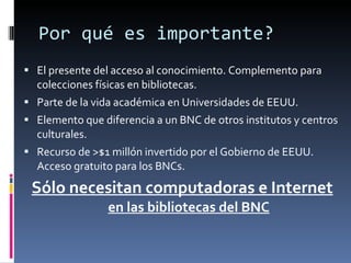 Por qué es importante? El presente del acceso al conocimiento. Complemento para colecciones físicas en bibliotecas. Parte de la vida académica en Universidades de EEUU. Elemento que diferencia a un BNC de otros institutos y centros culturales. Recurso de >$1 millón invertido por el Gobierno de EEUU. Acceso gratuito para los BNCs. Sólo necesitan computadoras e Internet en las bibliotecas del BNC