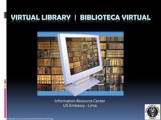 VIRTUAL LIBRARY | BIBLIOTECA VIRTUAL




                                                                             Information Resource Center
                                                                                  US Embassy - Lima

http://www.yalibrarian.com/wp-content/uploads/2010/03/Online-Libraries.jpg
 