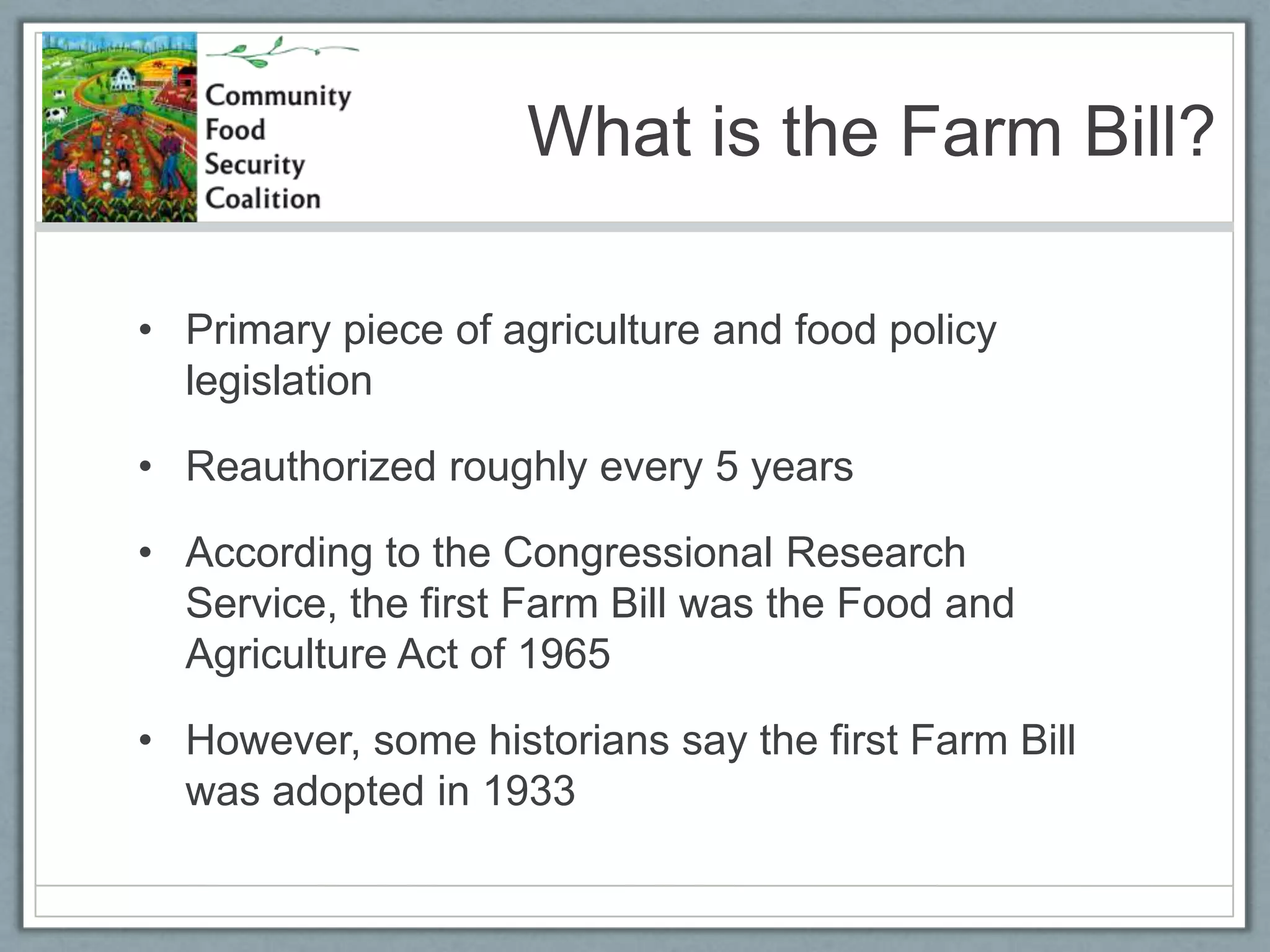 What is the Farm Bill? Primary piece of agriculture and food policy legislationReauthorized roughly every 5 yearsAccording to the Congressional Research Service, the first Farm Bill was the Food and Agriculture Act of 1965 However, some historians say the first Farm Bill was adopted in 1933 