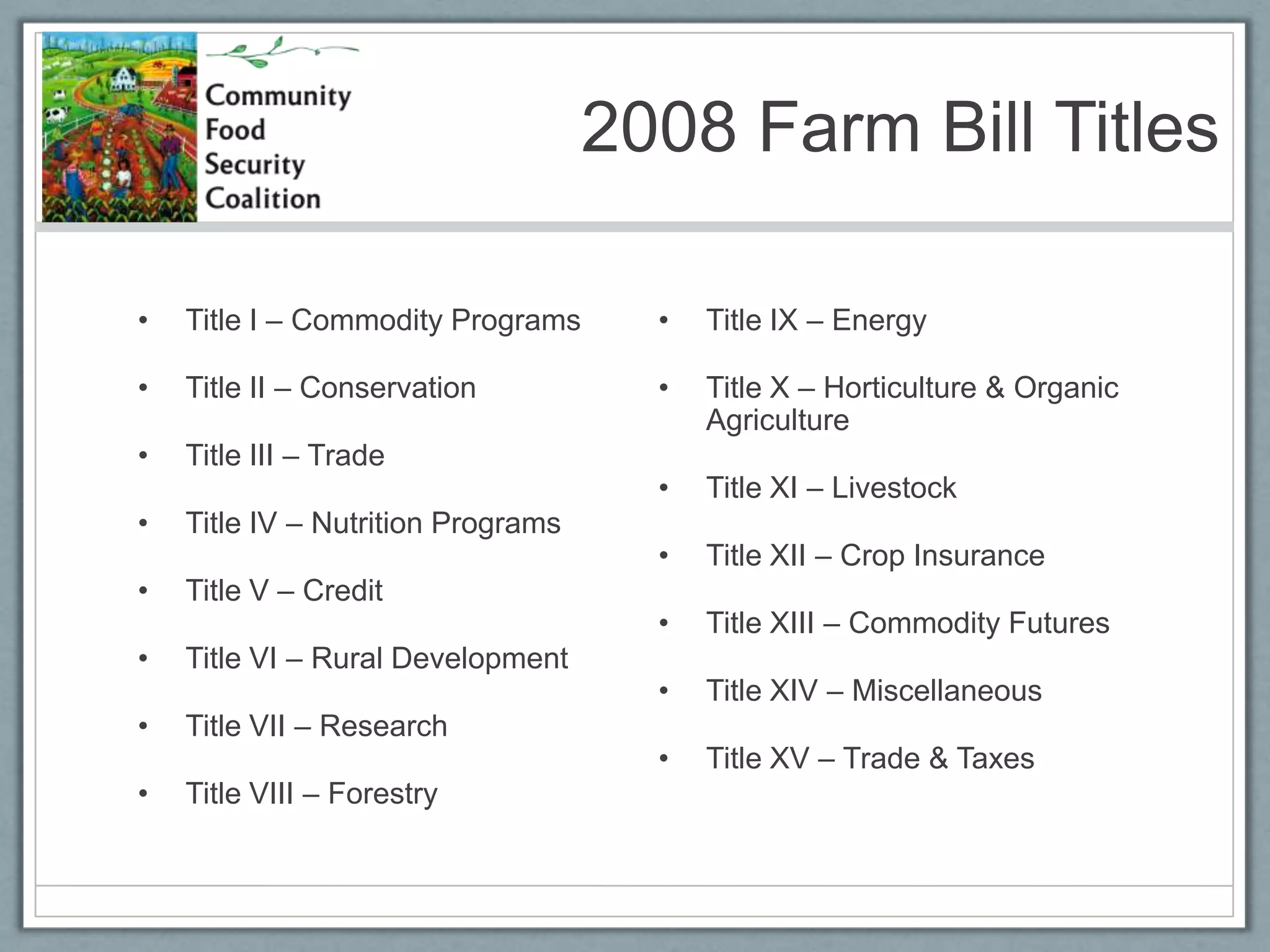 2008 Farm Bill TitlesTitle I – Commodity ProgramsTitle II – ConservationTitle III – TradeTitle IV – Nutrition ProgramsTitle V – CreditTitle VI – Rural DevelopmentTitle VII – ResearchTitle VIII – ForestryTitle IX – EnergyTitle X – Horticulture & Organic AgricultureTitle XI – LivestockTitle XII – Crop InsuranceTitle XIII – Commodity FuturesTitle XIV – MiscellaneousTitle XV – Trade & Taxes