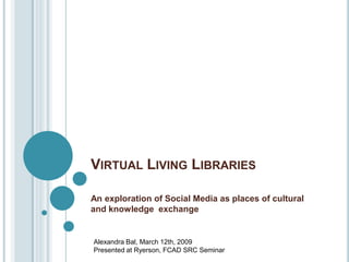 VIRTUAL LIVING LIBRARIES

An exploration of Social Media as places of cultural
and knowledge exchange


Alexandra Bal, March 12th, 2009
Presented at Ryerson, FCAD SRC Seminar
 
