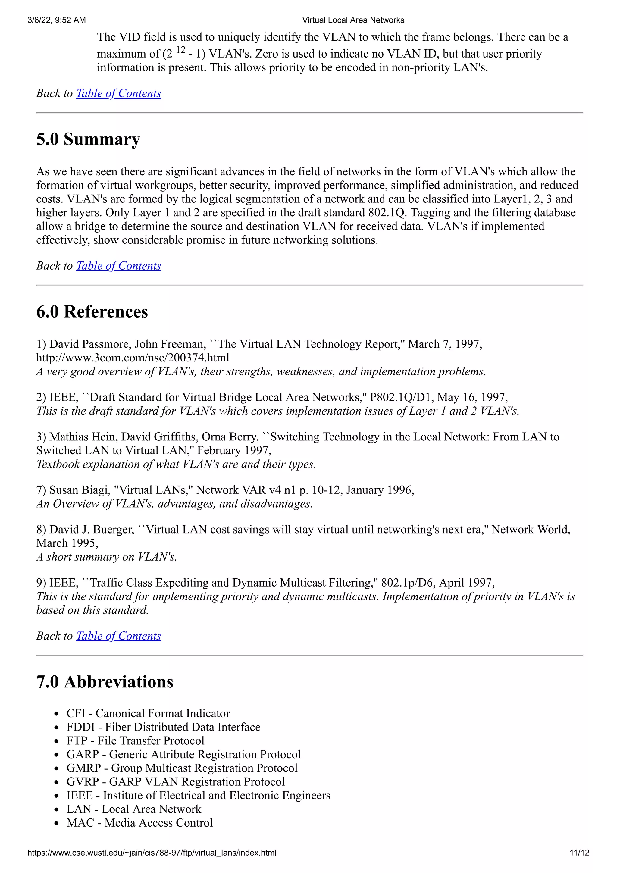 3/6/22, 9:52 AM Virtual Local Area Networks
https://www.cse.wustl.edu/~jain/cis788-97/ftp/virtual_lans/index.html 11/12
The VID field is used to uniquely identify the VLAN to which the frame belongs. There can be a
maximum of (2
12
- 1) VLAN's. Zero is used to indicate no VLAN ID, but that user priority
information is present. This allows priority to be encoded in non-priority LAN's.
Back to Table of Contents
5.0 Summary
As we have seen there are significant advances in the field of networks in the form of VLAN's which allow the
formation of virtual workgroups, better security, improved performance, simplified administration, and reduced
costs. VLAN's are formed by the logical segmentation of a network and can be classified into Layer1, 2, 3 and
higher layers. Only Layer 1 and 2 are specified in the draft standard 802.1Q. Tagging and the filtering database
allow a bridge to determine the source and destination VLAN for received data. VLAN's if implemented
effectively, show considerable promise in future networking solutions.
Back to Table of Contents
6.0 References
1) David Passmore, John Freeman, ``The Virtual LAN Technology Report,'' March 7, 1997,
http://www.3com.com/nsc/200374.html


A very good overview of VLAN's, their strengths, weaknesses, and implementation problems.
2) IEEE, ``Draft Standard for Virtual Bridge Local Area Networks,'' P802.1Q/D1, May 16, 1997,


This is the draft standard for VLAN's which covers implementation issues of Layer 1 and 2 VLAN's.
3) Mathias Hein, David Griffiths, Orna Berry, ``Switching Technology in the Local Network: From LAN to
Switched LAN to Virtual LAN,'' February 1997,


Textbook explanation of what VLAN's are and their types.
7) Susan Biagi, "Virtual LANs," Network VAR v4 n1 p. 10-12, January 1996,


An Overview of VLAN's, advantages, and disadvantages.
8) David J. Buerger, ``Virtual LAN cost savings will stay virtual until networking's next era,'' Network World,
March 1995,


A short summary on VLAN's.
9) IEEE, ``Traffic Class Expediting and Dynamic Multicast Filtering,'' 802.1p/D6, April 1997,
This is the standard for implementing priority and dynamic multicasts. Implementation of priority in VLAN's is
based on this standard.
Back to Table of Contents
7.0 Abbreviations
CFI - Canonical Format Indicator
FDDI - Fiber Distributed Data Interface
FTP - File Transfer Protocol
GARP - Generic Attribute Registration Protocol
GMRP - Group Multicast Registration Protocol
GVRP - GARP VLAN Registration Protocol
IEEE - Institute of Electrical and Electronic Engineers
LAN - Local Area Network
MAC - Media Access Control
 
