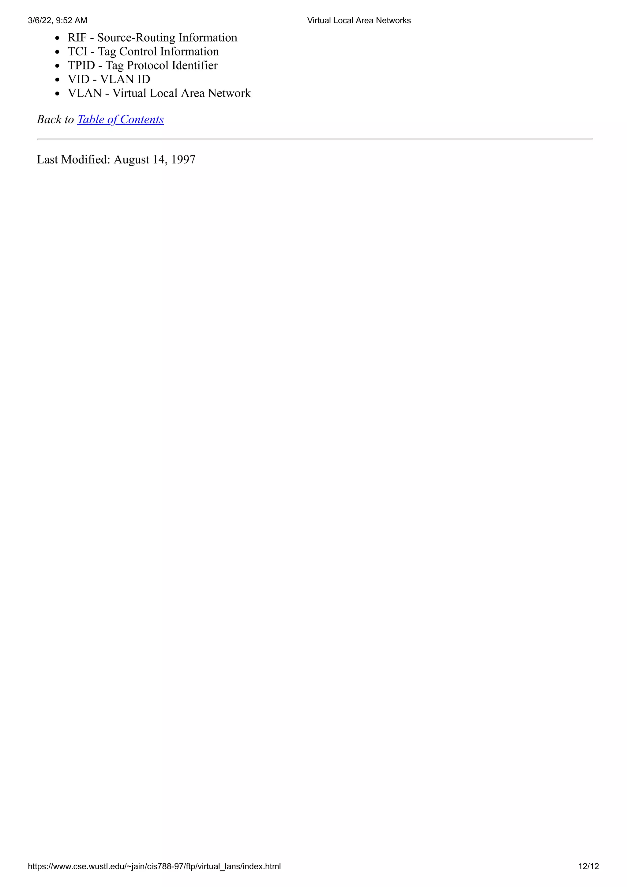 3/6/22, 9:52 AM Virtual Local Area Networks
https://www.cse.wustl.edu/~jain/cis788-97/ftp/virtual_lans/index.html 12/12
RIF - Source-Routing Information
TCI - Tag Control Information
TPID - Tag Protocol Identifier
VID - VLAN ID
VLAN - Virtual Local Area Network
Back to Table of Contents
Last Modified: August 14, 1997
 