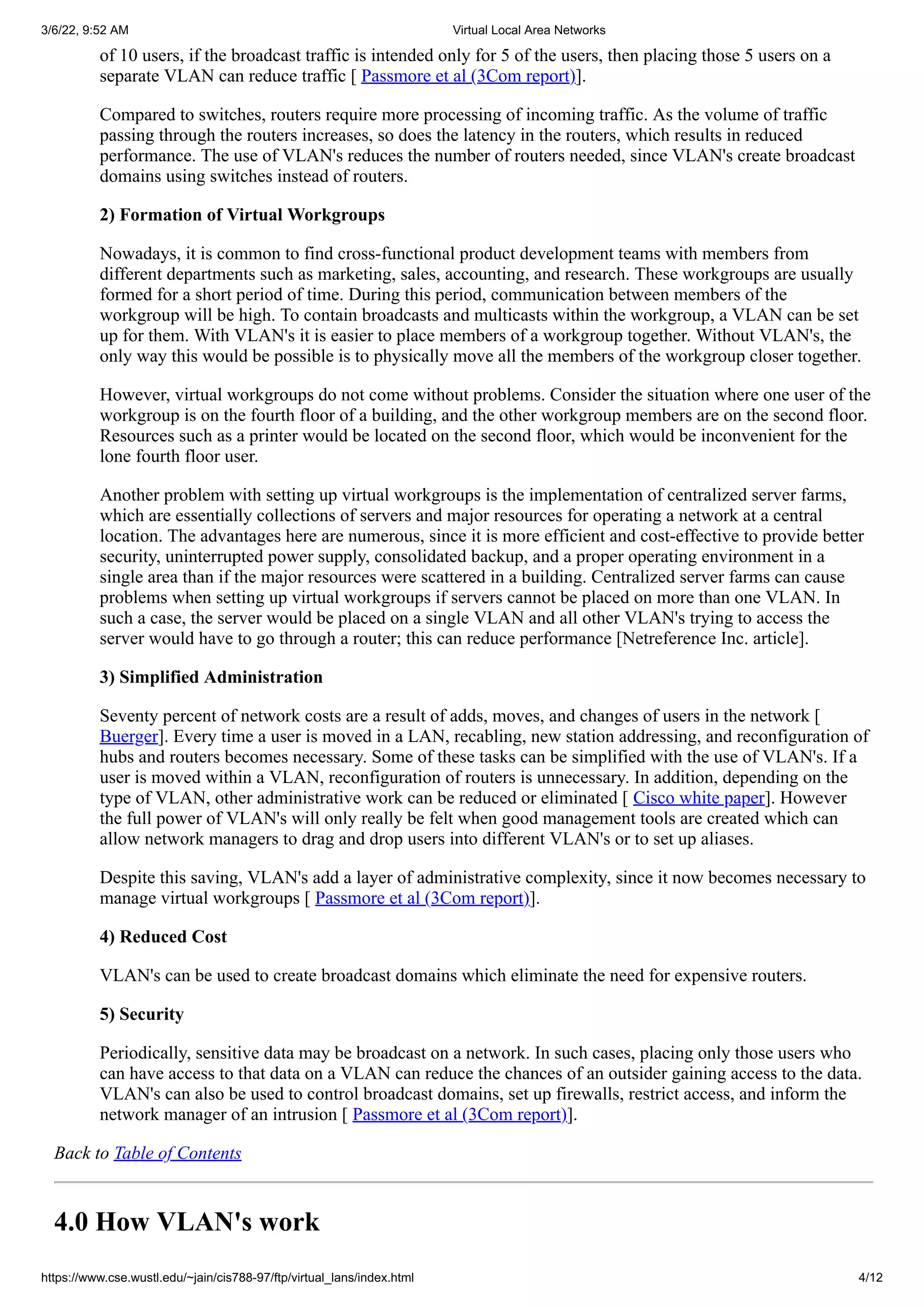 3/6/22, 9:52 AM Virtual Local Area Networks
https://www.cse.wustl.edu/~jain/cis788-97/ftp/virtual_lans/index.html 4/12
of 10 users, if the broadcast traffic is intended only for 5 of the users, then placing those 5 users on a
separate VLAN can reduce traffic [
Passmore et al (3Com report)].
Compared to switches, routers require more processing of incoming traffic. As the volume of traffic
passing through the routers increases, so does the latency in the routers, which results in reduced
performance. The use of VLAN's reduces the number of routers needed, since VLAN's create broadcast
domains using switches instead of routers.
2) Formation of Virtual Workgroups
Nowadays, it is common to find cross-functional product development teams with members from
different departments such as marketing, sales, accounting, and research. These workgroups are usually
formed for a short period of time. During this period, communication between members of the
workgroup will be high. To contain broadcasts and multicasts within the workgroup, a VLAN can be set
up for them. With VLAN's it is easier to place members of a workgroup together. Without VLAN's, the
only way this would be possible is to physically move all the members of the workgroup closer together.
However, virtual workgroups do not come without problems. Consider the situation where one user of the
workgroup is on the fourth floor of a building, and the other workgroup members are on the second floor.
Resources such as a printer would be located on the second floor, which would be inconvenient for the
lone fourth floor user.
Another problem with setting up virtual workgroups is the implementation of centralized server farms,
which are essentially collections of servers and major resources for operating a network at a central
location. The advantages here are numerous, since it is more efficient and cost-effective to provide better
security, uninterrupted power supply, consolidated backup, and a proper operating environment in a
single area than if the major resources were scattered in a building. Centralized server farms can cause
problems when setting up virtual workgroups if servers cannot be placed on more than one VLAN. In
such a case, the server would be placed on a single VLAN and all other VLAN's trying to access the
server would have to go through a router; this can reduce performance [Netreference Inc. article].
3) Simplified Administration
Seventy percent of network costs are a result of adds, moves, and changes of users in the network [
Buerger]. Every time a user is moved in a LAN, recabling, new station addressing, and reconfiguration of
hubs and routers becomes necessary. Some of these tasks can be simplified with the use of VLAN's. If a
user is moved within a VLAN, reconfiguration of routers is unnecessary. In addition, depending on the
type of VLAN, other administrative work can be reduced or eliminated [
Cisco white paper]. However
the full power of VLAN's will only really be felt when good management tools are created which can
allow network managers to drag and drop users into different VLAN's or to set up aliases.
Despite this saving, VLAN's add a layer of administrative complexity, since it now becomes necessary to
manage virtual workgroups [
Passmore et al (3Com report)].
4) Reduced Cost
VLAN's can be used to create broadcast domains which eliminate the need for expensive routers.
5) Security
Periodically, sensitive data may be broadcast on a network. In such cases, placing only those users who
can have access to that data on a VLAN can reduce the chances of an outsider gaining access to the data.
VLAN's can also be used to control broadcast domains, set up firewalls, restrict access, and inform the
network manager of an intrusion [
Passmore et al (3Com report)].
Back to Table of Contents
4.0 How VLAN's work
 