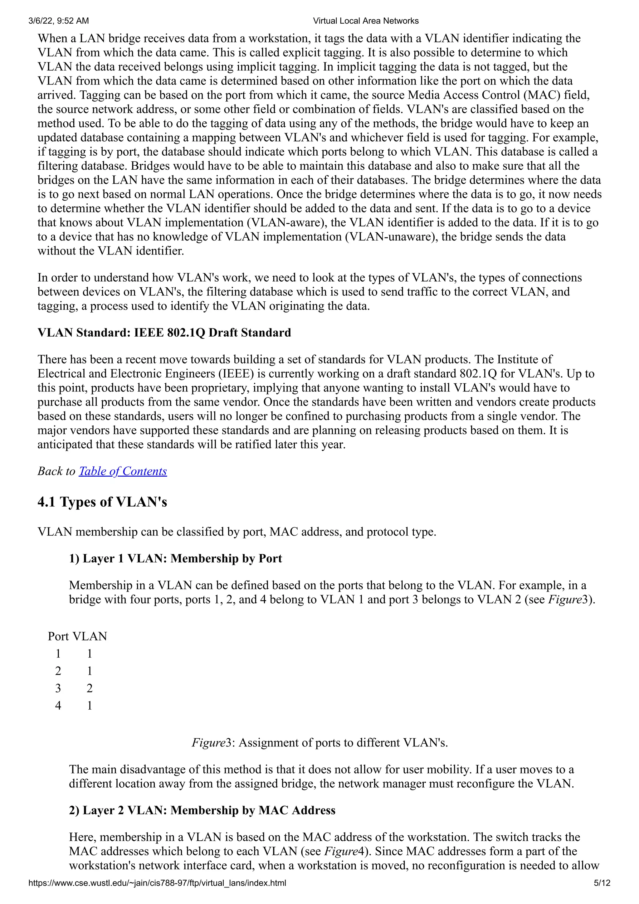 3/6/22, 9:52 AM Virtual Local Area Networks
https://www.cse.wustl.edu/~jain/cis788-97/ftp/virtual_lans/index.html 5/12
When a LAN bridge receives data from a workstation, it tags the data with a VLAN identifier indicating the
VLAN from which the data came. This is called explicit tagging. It is also possible to determine to which
VLAN the data received belongs using implicit tagging. In implicit tagging the data is not tagged, but the
VLAN from which the data came is determined based on other information like the port on which the data
arrived. Tagging can be based on the port from which it came, the source Media Access Control (MAC) field,
the source network address, or some other field or combination of fields. VLAN's are classified based on the
method used. To be able to do the tagging of data using any of the methods, the bridge would have to keep an
updated database containing a mapping between VLAN's and whichever field is used for tagging. For example,
if tagging is by port, the database should indicate which ports belong to which VLAN. This database is called a
filtering database. Bridges would have to be able to maintain this database and also to make sure that all the
bridges on the LAN have the same information in each of their databases. The bridge determines where the data
is to go next based on normal LAN operations. Once the bridge determines where the data is to go, it now needs
to determine whether the VLAN identifier should be added to the data and sent. If the data is to go to a device
that knows about VLAN implementation (VLAN-aware), the VLAN identifier is added to the data. If it is to go
to a device that has no knowledge of VLAN implementation (VLAN-unaware), the bridge sends the data
without the VLAN identifier.
In order to understand how VLAN's work, we need to look at the types of VLAN's, the types of connections
between devices on VLAN's, the filtering database which is used to send traffic to the correct VLAN, and
tagging, a process used to identify the VLAN originating the data.
VLAN Standard: IEEE 802.1Q Draft Standard
There has been a recent move towards building a set of standards for VLAN products. The Institute of
Electrical and Electronic Engineers (IEEE) is currently working on a draft standard 802.1Q for VLAN's. Up to
this point, products have been proprietary, implying that anyone wanting to install VLAN's would have to
purchase all products from the same vendor. Once the standards have been written and vendors create products
based on these standards, users will no longer be confined to purchasing products from a single vendor. The
major vendors have supported these standards and are planning on releasing products based on them. It is
anticipated that these standards will be ratified later this year.
Back to Table of Contents
4.1 Types of VLAN's
VLAN membership can be classified by port, MAC address, and protocol type.
1) Layer 1 VLAN: Membership by Port
Membership in a VLAN can be defined based on the ports that belong to the VLAN. For example, in a
bridge with four ports, ports 1, 2, and 4 belong to VLAN 1 and port 3 belongs to VLAN 2 (see Figure3).
Port VLAN
1 1
2 1
3 2
4 1
Figure3: Assignment of ports to different VLAN's.
The main disadvantage of this method is that it does not allow for user mobility. If a user moves to a
different location away from the assigned bridge, the network manager must reconfigure the VLAN.
2) Layer 2 VLAN: Membership by MAC Address
Here, membership in a VLAN is based on the MAC address of the workstation. The switch tracks the
MAC addresses which belong to each VLAN (see Figure4). Since MAC addresses form a part of the
workstation's network interface card, when a workstation is moved, no reconfiguration is needed to allow
 