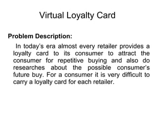 Virtual Loyalty Card
Problem Description:
In today’s era almost every retailer provides a
loyalty card to its consumer to attract the
consumer for repetitive buying and also do
researches about the possible consumer’s
future buy. For a consumer it is very difficult to
carry a loyalty card for each retailer.
 