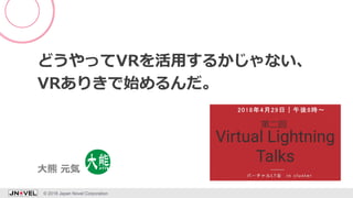 どうやってVRを活用するかじゃない、
VRありきで始めるんだ。
© 2018 Japan Novel Corporation 1
大熊 元気
 
