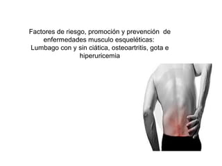 Factores de riesgo, promoción y prevención de
enfermedades musculo esqueléticas:
Lumbago con y sin ciática, osteoartritis, gota e
hiperuricemia
 